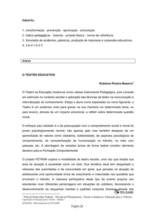 Capacitação em Educação para o Trânsito – Módulo 3
SENASP/MJ - Última atualização em 05/10/2009
Página 28
Gabarito.
1. transformação - prevenção - apreciação - articulação
2. lúdico-pedagógicas – teatrais - projeto básico - termo de referência
3. Simulados de acidentes, palestras, produção de impressos e comandos educativos;
4. 3-6-4-1-5-2-7
Anexo
O TEATRO EDUCATIVO
Rubiane Pereira Bezerra1
O Teatro na Educação mostra-se como valioso instrumento Pedagógico, pois consiste
em estimular no contexto escolar a aplicação das técnicas de teatro na comunicação e
internalização do conhecimento. Esteja o aluno como espectador ou como figurante, o
Teatro é um poderoso meio para gravar na sua memória um determinado tema, ou
para levá-lo, através de um impacto emocional, a refletir sobre determinada questão
moral.
O enfoque aqui adotado é o da preocupação com o comportamento social e moral do
jovem psicologicamente normal, não apenas apto mas também desejoso de um
aprendizado de valores como cidadania, solidariedade, de aspectos psicológicos do
comportamento, de conscientização da humanização no trânsito, no trato com
pessoas, etc. A abordagem de variados temas de forma teatral constitui elemento
decisivo para a Formação Comportamental.
O projeto FETRAN supera a modalidade de teatro escolar, uma vez que amplia sua
área de atuação à sociedade como um todo. Sua temática atual tem despertado o
interesse das autoridades e da comunidade em geral, que percebe na atuação do
adolescente uma oportunidade única de crescimento e maturidade nas questões que
envolvem o trânsito. A natureza participativa deste tipo de evento propicia aos
estudantes viver diferentes personagens em situações do cotidiano, favorecendo o
desenvolvimento de esquemas mentais e padrões corporais diversos através das
1
Policial Rodoviário Federal – Divisão de Planejamento, Ensino a distância e Educação para o Trânsito.
 