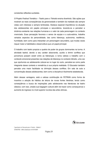 Capacitação em Educação para o Trânsito – Módulo 3
SENASP/MJ - Última atualização em 05/10/2009
Página 29
constantes reflexões sucitadas.
O Projeto Festival Temático – Teatro para o Trânsito ensina divertindo. São ações que
mostram as reais conseqüências da generosidade e também da maldade são sempre
vistas com interesse e sempre lembradas. Destaca especial importância na atuação
dos adolescentes em papéis principais e secundários, levando-os a perceber a
dinâmica existente nas relações humanas e o valor de cada personagem no contexto
vivenciado. Essa percepção favorece o senso de equipe e a auto-estima, trabalha
variados aspectos da personalidade, tais como liderança, autonomia, resiliência,
humildade, bem como para interpretar um personagem secundário, que muitas vezes
requer maior a habilidade e desenvoltura que um papel principal.
O trabalho com teatro propicia a quebra de poder de grupos dominantes na turma. A
atividade teatral, devido a seu caráter absorvente, auxilia a dirimir conflitos que
porventura possam existir entre as lideranças; e torna valioso o trabalho com o
conteúdo emocional presentes nas relações de liderança no contexto trânsito, uma vez
que oportuniza ao adolescente colocar-se no lugar do outro, perceber-se como parte
integrante desse contexto e remetê-los à sua própria realidade. O Educador também
percebe uma maior facilidade na dirimição desses conflitos. Em sala de aula a
concentração desses adolescentes, bem como a disciplina é facilmente estabelecida.
Além dessas vantagens, está a valiosa contribuição do FETRAN como forma de
incentivo a adoção de hábitos de leitura de novas fontes literárias; tendo como
conseqüência a busca de inspirações pelo adolescente nas literaturas de teatro
clássico; com isso, amplia sua bagagem cultural além de trazer como consequencia o
aumento do ingresso no nível superior na área das artes cênicas.
 