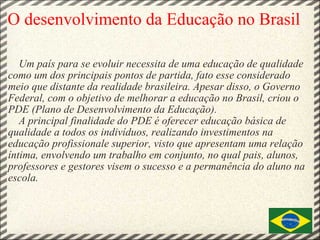 O desenvolvimento da Educação no Brasil        Um país para se evoluir necessita de uma educação de qualidade como um dos principais pontos de partida, fato esse considerado meio que distante da realidade brasileira. Apesar disso, o Governo Federal, com o objetivo de melhorar a educação no Brasil, criou o PDE (Plano de Desenvolvimento da Educação).       A principal finalidade do PDE é oferecer educação básica de qualidade a todos os indivíduos, realizando investimentos na educação profissionale superior, visto que apresentam uma relação íntima, envolvendo um trabalho em conjunto, no qual pais, alunos, professores e gestores visem o sucesso e a permanência do aluno na escola.                      