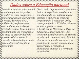 Dados sobre a Educação nacional Pesquisas na área educacional apontam que um terço dos brasileiros entre professores e alunos frequentam diariamente a escola. São mais de 2,5 milhões de professorentes matriculados em todos os níveis de ensino. Estes números apontam uma um crescimento no nível de escolaridade do povo brasileiro, o que é considerado muito importante para o desenvolvimento do nosso país. Outro dado importante é a queda no índice de repetência escolar, que tem diminuido nos últimos anos e também o número de crianças frequentando à escola em 2006, correspondendo a 97% das crianças de sete a quatorze anos. A LDB( Lei de Diretrizes e Base da Educação), aprovada em 1996, trouxe um grande avanço no sistema de educação do nosso país. Esta lei visa tornar a escola um espaço de participação social, valorizando a democracia, o respeito, a pluralidade cultural e a formação do cidadão. 