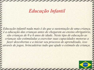   Educação Infantil       Educação infantil nada mais é do que a sustentação de uma criança, é a educação das crianças antes de chegarem ao ensino obrigatório, são crianças de 0 a 6 anos de idade. Neste tipo de educação as crianças são estimuladas a exercitar suas capacidades motoras a fazer descobertas e a iniciar seu processo de aprendizado, isso através de jogos, brincadeiras tudo que ajude o estimulo da criança.  