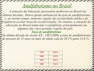 Analfabetismo no Brasil      A situação da Educação apresentou melhorias no Brasil nas ultimas décadas.   Houve queda substancial da taxa de analfabetismo e, ao mesmo tempo, aumento regular da escolaridade média e da freqüência escolar (taxa de escolarização). No entanto, a situação da educação no Brasil ainda não é satisfatória, principalmente em algumas das cinco grandes regiões do país.      Taxa de analfabetismo   Na última década do século XX - 1991/2000, a taxa de analfabetismo de pessoas de 15 anos ou mais de idade caiu de 20,1% para 13,6 % .                 1970 33,6% 1980 25,5% 1991 20,1% 2000 13,6% 
