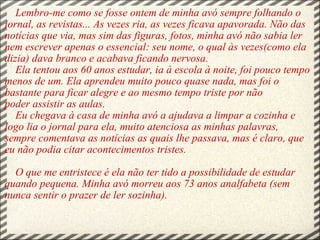         Lembro-me como se fosse ontem de minha avó sempre folhando o jornal, as revistas... As vezes ria, as vezes ficava apavorada. Não das notícias que via, mas sim das figuras, fotos, minha avó não sabia ler nem escrever apenas o essencial: seu nome, o qual às vezes(como ela dizia) dava branco e acabava ficando nervosa.    Ela tentou aos 60 anos estudar, ia à escola à noite, foi pouco tempo menos de um. Ela aprendeu muito pouco quase nada, mas foi o bastante para ficar alegre e ao mesmo tempo triste por não poder assistir as aulas. Eu chegava à casa de minha avó a ajudava a limpar a cozinha e logo lia o jornal para ela, muito atenciosa as minhas palavras, sempre comentava as notícias as quais lhe passava, mas é claro, que eu não podia citar acontecimentos tristes.        O que me entristece é ela não ter tido a possibilidade de estudar quando pequena. Minha avó morreu aos 73 anos analfabeta (sem nunca sentir o prazer de ler sozinha). 