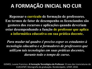 A FORMAÇÃO INICIAL NO CUR
    Repensar o currículo de formação de professores.
 Em termos de fator de desempenho os licenciandos são
  gestores dos recursos e aplicações quando deveriam
 estar desempenhando a função de professor que aplica
    a informática educativa em sua prática docente.

   Para mudar tal quadro é preciso expor os estudantes à
  tecnologia educativa e a formadores de professores que
    utilizem tais tecnologias em suas práticas docentes,
               durante todo o tempo de curso.

GOMES, Luzane Francisca. A Formação Tecnológica do Professor: O caso das Licenciaturas do
           CUR/UFMT. Monografia de graduação. Rondonópolis: UFMT, 2010.
 