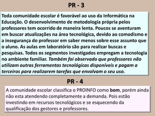 PR - 3
Toda comunidade escolar é favorável ao uso da Informática na
Educação. O desenvolvimento de metodologia própria pelos
professores tem ocorrido de maneira lenta. Poucos se aventuram
em buscar atualizações na área tecnológica, devido ao comodismo e
a insegurança do professor em saber menos sobre esse assunto que
o aluno. As aulas em laboratório são para realizar buscas e
pesquisas. Todos os segmentos investigados empregam a tecnologia
no ambiente familiar. Também foi observado que professores não
utilizam outras ferramentas tecnológicas disponíveis e pagam a
terceiros para realizarem tarefas que envolvam o seu uso.

                             PR - 4
 A comunidade escolar classifica o PROINFO como bom, porém ainda
 não esta atendendo completamente a demanda. Pois estão
 investindo em recursos tecnológicos e se esquecendo da
 qualificação dos gestores e professores.
 