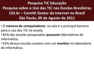 Pesquisa TIC Educação
 Pesquisa sobre o Uso das TIC nas Escolas Brasileiras
    CGI.br – Comitê Gestor da Internet no Brasil
          São Paulo, 09 de Agosto de 2011
• O número de computadores na sala é a principal barreira
para o uso das TIC na escola.
• 81% das escolas pesquisadas possuem laboratórios de
informática.
• 52% dessas escolas contam com um monitor no laboratório
de informática.
 