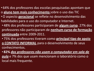 • 64% dos professores das escolas pesquisadas apontam que
o aluno tem mais conhecimento sobre o uso das TIC
• O aspecto geracional se reflete no desenvolvimento das
habilidades para o uso do computador e Internet.
 • 48% dos professores participaram de algum curso. 27% dos
 professores não participaram de nenhum curso de formação
 continuada entre 2009-2011.
 • 75% dos professores tiveram como principal tipo de apoio
 o CONTATO INFORMAL para o desenvolvimento de seus
 conhecimentos.
 • 82% dos professores não usam o computador em sala de
 aula e 7% dos que usam mencionam o laboratório como o
 local mais frequente.
 