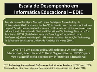 Escala de Desempenho em
          Informática Educacional – EDIE
 Trazida para o Brasil por Maria Cristina Rodrigues Azevedo Joly, da
 Universidade São Francisco – Itatiba-SP, se baseia nos critérios e indicadores
 de padrões de desempenho docente ao utilizar a informática como recurso
 educacional, chamados de National Educational Technology Standards for
 Teachers - NETST (Padrão Nacional de Tecnologia Educacional para
 Professores), desenvolvido pelo ISTE – International Society for Technology
 in Education dos Estados Unidos da América do Norte (EUA).


      O NETST é um dos padrões, utilizado pela United Nation
   Educational, Scientific and Cultural Organization – UNESCO para
     medir a qualificação docente em informática educacional.

ISTE. Technology Standards and Performance Indicators for Teachers. NETS Project. 2000.
Disponível em: http://cnets.iste.org/teachstandintro.html. Acesso em 11 Mar. 2010.
 