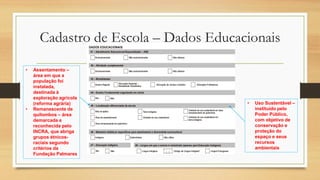 Cadastro de Escola – Dados Educacionais
• Assentamento –
área em que a
população foi
instalada,
destinada à
exploração agrícola
(reforma agrária)
• Remanescente de
quilombos – área
demarcada e
reconhecida pelo
INCRA, que abriga
grupos étnicos-
raciais segundo
critérios da
Fundação Palmares
• Uso Sustentável –
instituído pelo
Poder Público,
com objetivo de
conservação e
proteção do
espaço e seus
recursos
ambientais
 