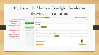 Cadastro de Aluno – Corrigir vínculo ou
desvincular da turma
Pesquisar o
aluno -
Informar os
dados do
aluno ou nº
do
ID/INEP –
“Pesquisar”
 