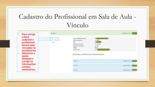 Cadastro do Profissional em Sala de Aula -
Vínculo
• Para corrigir
a ficha
cadastral o
profissional
deverá estar
vinculado na
escola/turma
• Selecionar a
opção
desejada e
corrigir as
informações/
campos
necessários.
 
