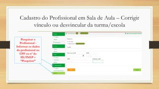 Cadastro do Profissional em Sala de Aula – Corrigir
vínculo ou desvincular da turma/escola
Pesquisar o
Profissional -
Informar os dados
do profissional ou
CPF ou nº do
ID/INEP –
“Pesquisar”
 