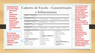 Cadastro de Escola – Caracterização
e Infraestrutura
Abastecimento
por Carro Pipa:
• Sem local
para
armazenar –
informar
inexistente
• Se possui
cisterna para
armazenar –
informar
cacimba/cister
na
• Se a escola recebeu
computadores por
algum programa e
não instalados -
informar que possui
lab. Informática;
• Ginásio de esporte –
informar quadra
coberta
• Se a Sl de Leitura
funcionar dentro da
biblioteca – informar
biblioteca;
• Biblioteca –
geralmente
organizada e
administrada por
bibliotecário (rede
estadual não
informar)
• Não permitido
compartilhamento de
espaços entre Sl Ed.
Especial, Biblioteca e
Lab Informática
Se a escola
possui banheiro
dentro do prédio,
com chuveiro e
adaptado –
informar as 03
opções.
 