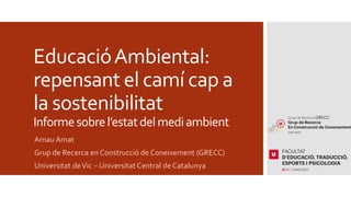 EducacióAmbiental:
repensant el camí cap a
la sostenibilitat
Informesobrel’estatdelmediambient
Arnau Amat
Grup de Recerca en Construcció de Coneixement (GRECC)
Universitat deVic – Universitat Central de Catalunya
 