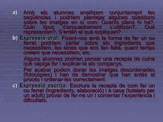 a)  Amb els alumnes analitzem conjuntament les seqüències i podríem plantejar algunes qüestions sobre les imatges en sí com: Quants plans hi ha?, Quin tipus d’enquadrament s’utilitzen?, Què representen?, S’entén el que expliquen? b)   Expressió oral:   Fixant-nos amb la forma de fer un ou ferrat podríem parlar sobre els ingredients que necessitem, les eines que ens fan falta, quant temps creiem que necessitem, etc.  Alguns alumnes podrien pensar una recepta de cuina que sàpiga fer i explicar-la als companys. Per acabar podem donar les imatges desordenades (fotocòpies) i han de demostrar que han entès el procés i ordenar-les correctament.  c)   Expressió escrita:   Escriure la recepta de com fer un ou ferrat (ingredients, elaboració) i a casa (tutelats per un adult) provar de fer-ne un i comentar l’experiència i dificultats.   