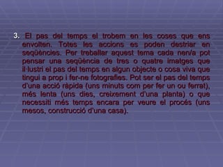 3.   El pas del temps el trobem en les coses que ens envolten. Totes les accions es poden destriar en seqüències. Per treballar aquest tema cada nen/a pot pensar una seqüència de tres o quatre imatges que il·lustri el pas del temps en algun objecte o cosa viva que tingui a prop i fer-ne fotografies. Pot ser el pas del temps d’una acció ràpida (uns minuts com per fer un ou ferrat), més lenta (uns dies, creixement d’una planta) o que necessiti més temps encara per veure el procés (uns mesos, construcció d’una casa). 