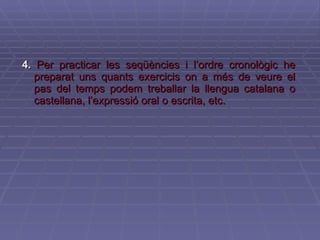 4.   Per practicar les seqüències i l’ordre cronològic he preparat uns quants exercicis on a més de veure el pas del temps podem treballar la llengua catalana o castellana, l’expressió oral o escrita, etc.  