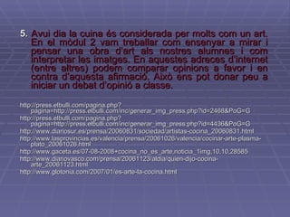 5.   Avui dia la cuina és considerada per molts com un art. En el mòdul 2 vam treballar com ensenyar a mirar i pensar una obra d’art als nostres alumnes i com interpretar les imatges. En aquestes adreces d’internet (entre altres) podem comparar opinions a favor i en contra d’aquesta afirmació. Això ens pot donar peu a iniciar un debat d’opinió a classe. http://press.elbulli.com/pagina.php?pagina=http://press.elbulli.com/inc/generar_img_press.php?id=2468&PoG=G http://press.elbulli.com/pagina.php?pagina=http://press.elbulli.com/inc/generar_img_press.php?id=4436&PoG=G http://www.diariosur.es/prensa/20060831/sociedad/artistas-cocina_20060831.html http://www.lasprovincias.es/valencia/prensa/20061026/valencia/cocinar-arte-plasma-plato_20061026.html http://www.gaceta.es/07-08-2008+cocina_no_es_arte,noticia_1img,10,10,28585 http://www.diariovasco.com/prensa/20061123/aldia/quien-dijo-cocina-arte_20061123.html http://www.glotonia.com/2007/01/es-arte-la-cocina.html 