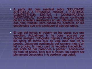 A partir del curs realitzat sobre “EDUCACIÓ ARTÍSTICA A PRIMÀRIA. VISUAL I PLÀSTICA. COMPETÈNCIA DIGITAL I COMUNICATIVA AUDIOVISUAL” aprofundiré en alguns continguts de les activitats realitzades en els diferents mòduls que hem treballat, però basant-me, sobretot, en les seqüències que ens expliquen el pas del temps. El pas del temps el trobem en les coses que ens envolten. Actualment hi ha bons recursos per captar imatges (fotografia digital) i després poder-les oferir de forma que es vegi molt clar tot el procés. Deixarem constància per sempre més d’un fet o procés, la major part de vegades irrepetible, i ens anirà bé per parar-nos a pensar i adonar-nos de com tot passa, però que si volem, en podem ser plenament conscients i no perdre’n cap detall. 