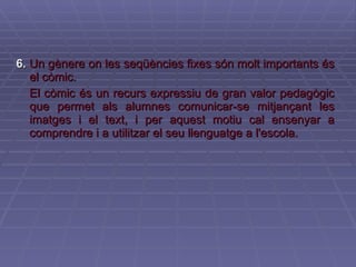 6.   Un gènere on les seqüències fixes són molt importants és el còmic. El còmic és un recurs expressiu de gran valor pedagògic que permet als alumnes comunicar-se mitjançant les imatges i el text, i per aquest motiu cal ensenyar a comprendre i a utilitzar el seu llenguatge a l'escola. 