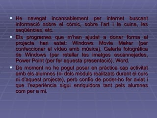 He navegat incansablement per internet buscant informació sobre el còmic, sobre l’art i la cuina, les seqüències, etc. Els programes que m’han ajudat a donar forma al projecte han estat: Windows Movie Maker (per confeccionar el vídeo amb música), Galería fotográfica de Windows (per retallar les imatges escannejades, Power Point (per fer aquesta presentació), Word. De moment no he pogut posar en pràctica cap activitat amb els alumnes (ni dels mòduls realitzats durant el curs ni d’aquest projecte), però confio de poder-ho fer aviat i que l’experiència sigui enriquidora tant pels alumnes com per a mi. 
