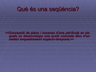 Què és una seqüència? <<Successió de plans i escenes d'una pel·lícula en els quals es desenvolupa una acció concreta dins d'un mateix enquadrament espàcio-temporal.>> 