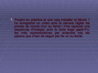 1.   Posant en pràctica el que vaig treballar al Mòdul 1 he enregistrat un vídeo amb la càmara digital del procés de cocció d’un ou ferrat i n’he capturat una seqüència d’imatges amb la tecla  Impr pant +Fn, les més representatives per entendre tots els passos que s’han de seguir per fer un ou ferrat. 