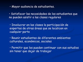 • Mayor audiencia de estudiantes.

• Satisfacer las necesidades de los estudiantes que
no pueden asistir a las clases regulares

• Involucrar en las clases la participación de
expertos de otras áreas que se localicen en
cualquier parte

• Reunir estudiantes de diferentes ambientes
culturales, económicos, sociales

• Permitir que los puedan continuar con sus estudios
sin tener que dejar de trabajar
 