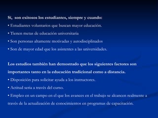Sí, son exitosos los estudiantes, siempre y cuando:
• Estudiantes voluntarios que buscan mayor educación.
• Tienen metas de educación universitaria
• Son personas altamente motivadas y autodisciplinados
• Son de mayor edad que los asistentes a las universidades.


Los estudios también han demostrado que los siguientes factores son
importantes tanto en la educación tradicional como a distancia.
• Disposición para solicitar ayuda a los instructores.
• Actitud seria a través del curso.
• Empleo en un campo en el que los avances en el trabajo se alcancen realmente a
través de la actualización de conocimientos en programas de capacitación.
 