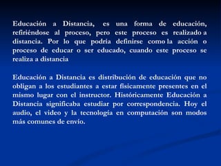Educación a Distancia,  es una forma de educación,
refiriéndose al proceso, pero este proceso es realizado a
distancia. Por lo que podría definirse como la acción o
proceso de educar o ser educado, cuando este proceso se
realiza a distancia

Educación a Distancia es distribución de educación que no
obligan a los estudiantes a estar físicamente presentes en el
mismo lugar con el instructor. Históricamente Educación a
Distancia significaba estudiar por correspondencia. Hoy el
audio, el video y la tecnología en computación son modos
más comunes de envío.
 