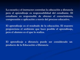 La escuela y el instructor controlan la educación a distancia
pero el aprendizaje es responsabilidad del estudiante. El
estudiante es responsable de obtener el conocimiento,
comprensión o aplicación a través del proceso educativo.   

El aprendizaje es el resultado de la educación. El maestro
proporciona el ambiente que hace posible el aprendizaje,
pero el alumno es el que lo realiza.  


El aprendizaje a distancia puede ser considerado un 
producto de la Educación a Distancia
 