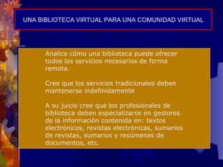 UNA BIBLIOTECA VIRTUAL PARA UNA COMUNIDAD VIRTUAL Analice cómo una biblioteca puede ofrecer todos los servicios necesarios de forma remota. Cree que los servicios tradicionales deben mantenerse indefinidamente A su juicio cree que los profesionales de biblioteca deben especializarse en gestores de la información contenida en: textos electrónicos, revistas electrónicas, sumarios de revistas, sumarios y resúmenes de documentos, etc. 