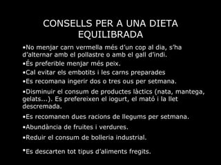 CONSELLS PER A UNA DIETA EQUILIBRADA No menjar carn vermella més d’un cop al dia, s’ha d’alternar amb el pollastre o amb el gall d’indi.  És preferible menjar més peix. Cal evitar els embotits i les carns preparades Es recomana ingerir dos o tres ous per setmana. Disminuir el consum de productes làctics (nata, mantega, gelats...). Es prefereixen el iogurt, el mató i la llet descremada. Es recomanen dues racions de llegums per setmana. Abundància de fruites i verdures. Reduir el consum de bolleria industrial. Es descarten tot tipus d’aliments fregits.   