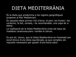DIETA MEDITERRÀNIA És la dieta que predomina a les regions geogràfiques properes al Mar Mediterrani. En aquesta dieta primen l’oli d’oliva, el peix, les fruites i les verdures, la llet, cereals, i és recomanable, una copa de vi diària. La realització de la Dieta Mediterrània evita tot tipus de malalties cardiovasculars i també el càncer. Es pot dir, doncs, que la Dieta Mediterrània és l’exemple per excel·lència d’una dieta equilibrada, ja que compleix els requisits necessaris per gaudir d’una bona salut. 
