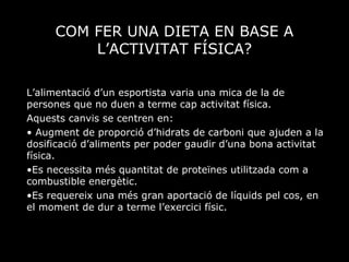 COM FER UNA DIETA EN BASE A L’ACTIVITAT FÍSICA? L’alimentació d’un esportista varia una mica de la de persones que no duen a terme cap activitat física. Aquests canvis se centren en: Augment de proporció d’hidrats de carboni que ajuden a la dosificació d’aliments per poder gaudir d’una bona activitat física. Es necessita més quantitat de proteïnes utilitzada com a combustible energètic. Es requereix una més gran aportació de líquids pel cos, en el moment de dur a terme l’exercici físic. 