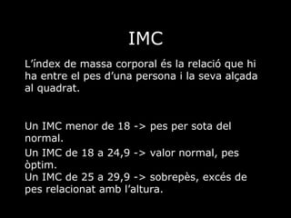 IMC L’índex de massa corporal és la relació que hi ha entre el pes d’una persona i la seva alçada al quadrat. Un IMC menor de 18 -> pes per sota del normal. Un IMC de 18 a 24,9 -> valor normal, pes òptim. Un IMC de 25 a 29,9 -> sobrepès, excés de pes relacionat amb l’altura.  