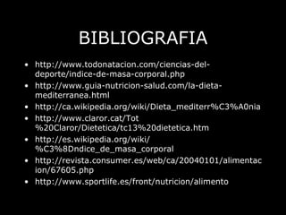 BIBLIOGRAFIA http://www.todonatacion.com/ciencias-del-deporte/indice-de-masa-corporal.php http://www.guia-nutricion-salud.com/la-dieta-mediterranea.html http://ca.wikipedia.org/wiki/Dieta_mediterr%C3%A0nia http://www.claror.cat/Tot%20Claror/Dietetica/tc13%20dietetica.htm http://es.wikipedia.org/wiki/%C3%8Dndice_de_masa_corporal http://revista.consumer.es/web/ca/20040101/alimentacion/67605.php http://www.sportlife.es/front/nutricion/alimento 