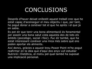 CONCLUSIONS Després d’haver deixat enllestit aquest treball crec que he estat capaç d’aconseguir el meu objectiu i que, per tant,  he pogut donar a conèixer tot el que he après i el que ja en sabia. Es pot dir que tenir una bona alimentació és fonamental per assolir una bona salut vista aquesta des de tots els àmbits (psicològic, social i físic). Puc dir també, que ha estat interessant conèixer una mica més sobre què ens poden aportar els aliments.  Així doncs, gràcies a aquest breu Power Point m’he pogut reafirmar en la idea que d’aquí dos anys vull estudiar Nutrició i Dietètica, el motiu pel qual també ha suposat una implicació personal. 