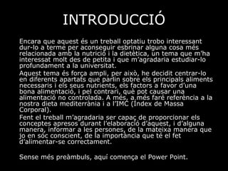 INTRODUCCIÓ Encara que aquest és un treball optatiu trobo interessant dur-lo a terme per aconseguir esbrinar alguna cosa més relacionada amb la nutrició i la dietètica, un tema que m’ha interessat molt des de petita i que m’agradaria estudiar-lo profundament a la universitat. Aquest tema és força ampli, per això, he decidit centrar-lo en diferents apartats que parlin sobre els principals aliments necessaris i els seus nutrients, els factors a favor d’una bona alimentació, i pel contrari, què pot causar una alimentació no controlada. A més, a més faré referència a la nostra dieta mediterrània i a l’IMC (Índex de Massa Corporal).  Fent el treball m’agradaria ser capaç de proporcionar els conceptes apresos durant l’elaboració d’aquest, i d’alguna manera, informar a les persones, de la mateixa manera que jo en sóc conscient, de la importància que té el fet d’alimentar-se correctament.  Sense més preàmbuls, aquí comença el Power Point. 
