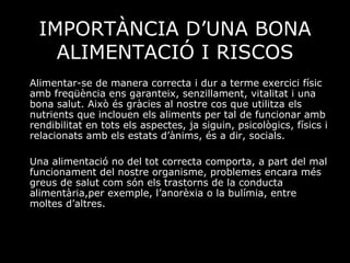 IMPORTÀNCIA D’UNA BONA ALIMENTACIÓ I RISCOS Alimentar-se de manera correcta i dur a terme exercici físic amb freqüència ens garanteix, senzillament, vitalitat i una bona salut. Això és gràcies al nostre cos que utilitza els nutrients que inclouen els aliments per tal de funcionar amb rendibilitat en tots els aspectes, ja siguin, psicològics, físics i relacionats amb els estats d’ànims, és a dir, socials.  Una alimentació no del tot correcta comporta, a part del mal funcionament del nostre organisme, problemes encara més greus de salut com són els trastorns de la conducta alimentària,per exemple, l’anorèxia o la bulímia, entre moltes d’altres.  