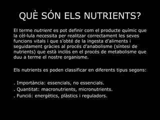 QUÈ SÓN ELS NUTRIENTS? El terme  nutrient  es pot definir com el producte químic que la cèl·lula necessita per realitzar correctament les seves funcions vitals i que s’obté de la ingesta d’aliments i seguidament gràcies al procés d’anabolisme (síntesi de nutrients) que està inclòs en el procés de metabolisme que duu a terme el nostre organisme.  Els nutrients es poden classificar en diferents tipus segons:  . Importància: essencials, no essencials. . Quantitat: macronutrients, micronutrients. . Funció: energètics, plàstics i reguladors. 