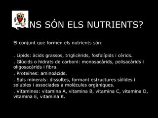 QUINS SÓN ELS NUTRIENTS? El conjunt que formen els nutrients són: . Lípids: àcids grassos, triglicèrids, fosfolípids i cèrids. . Glúcids o hidrats de carboni: monosacàrids, polisacàrids i oligosacàrids i fibra. . Proteïnes: aminoàcids. . Sals minerals: dissoltes, formant estructures sòlides i solubles i associades a molècules orgàniques. . Vitamines: vitamina A, vitamina B, vitamina C, vitamina D, vitamina E, vitamina K. 