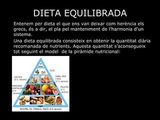 DIETA EQUILIBRADA Entenem per dieta el que ens van deixar com herència els grecs, és a dir, el  pla pel manteniment de l’harmonia d’un sistema. Una dieta equilibrada consisteix en obtenir la quantitat diària recomanada de nutrients. Aquesta quantitat s’aconsegueix tot seguint el model  de la piràmide nutricional: 