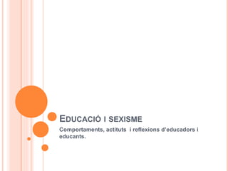 EDUCACIÓ I SEXISME
Comportaments, actituts i reflexions d’educadors i
educants.
 