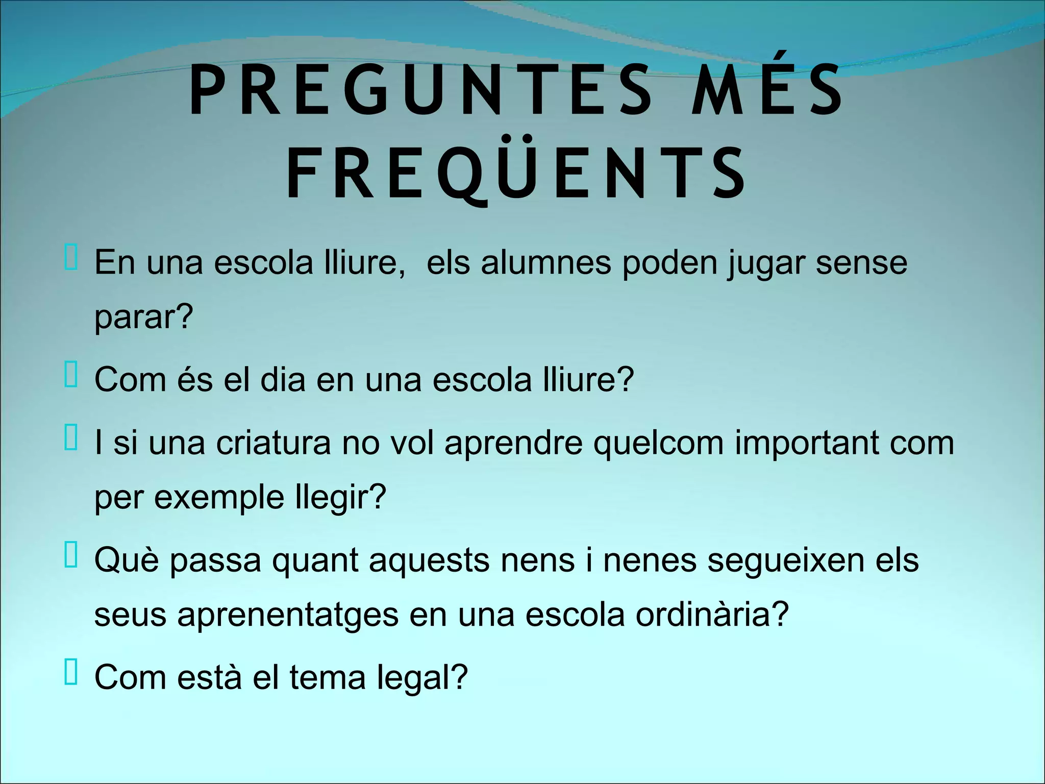 PR E G U N TE S M É S
          FR E Q Ü E N T S
 En una escola lliure, els alumnes poden jugar sense
  parar?
 Com és el dia en una escola lliure?
 I si una criatura no vol aprendre quelcom important com
  per exemple llegir?
 Què passa quant aquests nens i nenes segueixen els
  seus aprenentatges en una escola ordinària?
 Com està el tema legal?
 