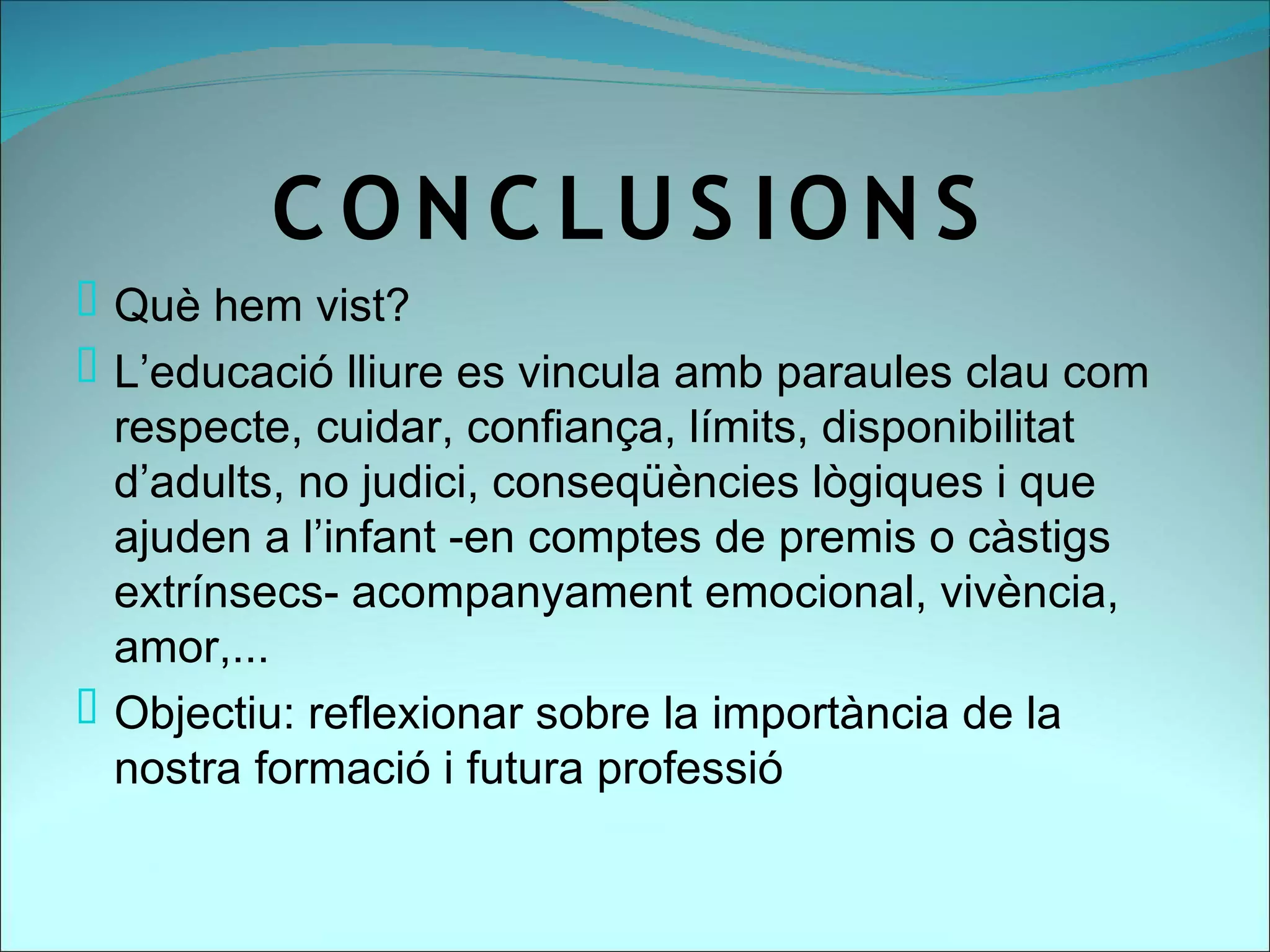 C ON C LU S ION S
 Què hem vist?
 L’educació lliure es vincula amb paraules clau com
  respecte, cuidar, confiança, límits, disponibilitat
  d’adults, no judici, conseqüències lògiques i que
  ajuden a l’infant -en comptes de premis o càstigs
  extrínsecs- acompanyament emocional, vivència,
  amor,...
 Objectiu: reflexionar sobre la importància de la
  nostra formació i futura professió
 