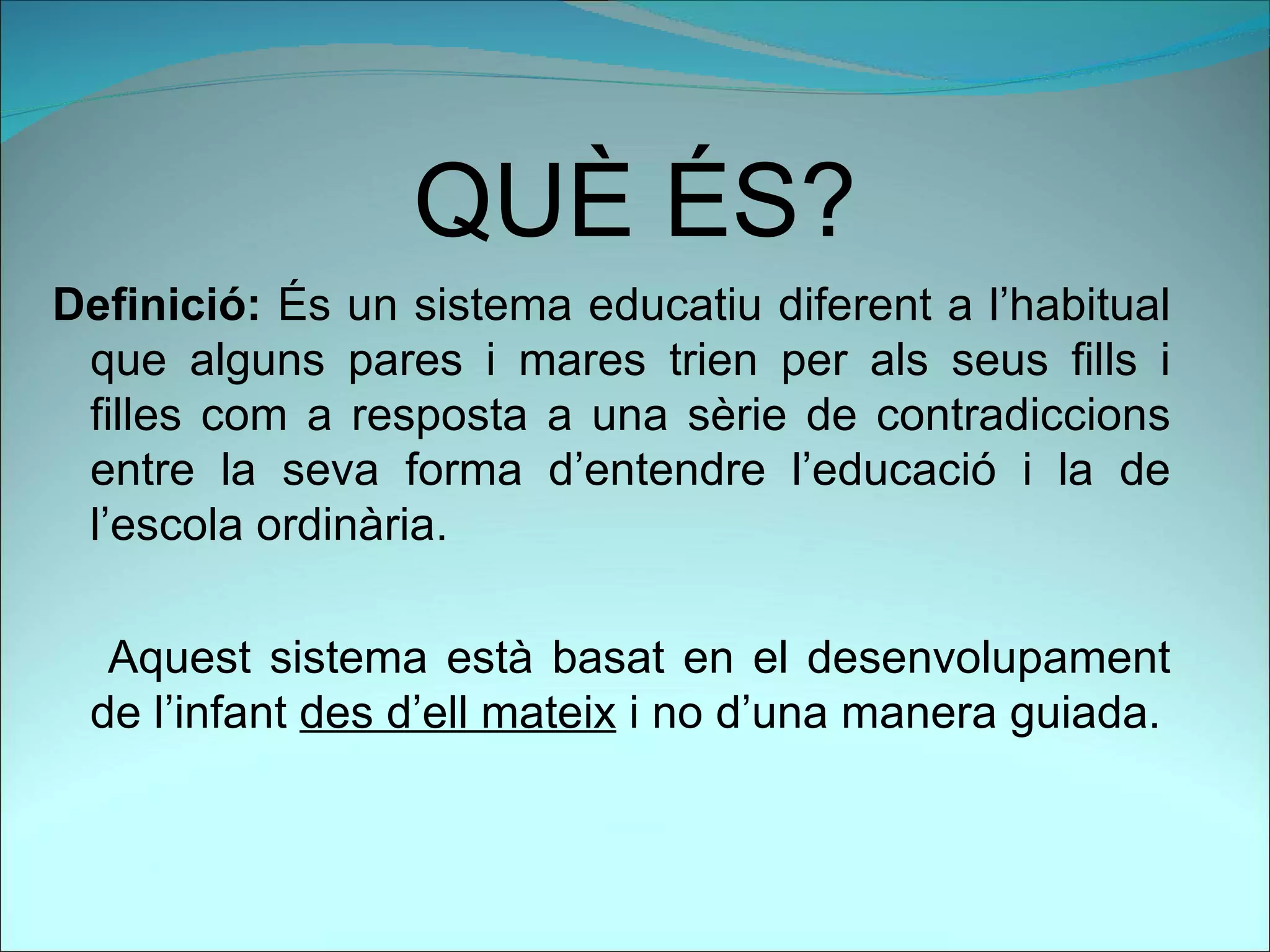 QUÈ ÉS?
Definició: És un sistema educatiu diferent a l’habitual
 que alguns pares i mares trien per als seus fills i
 filles com a resposta a una sèrie de contradiccions
 entre la seva forma d’entendre l’educació i la de
 l’escola ordinària.

  Aquest sistema està basat en el desenvolupament
 de l’infant des d’ell mateix i no d’una manera guiada.
 