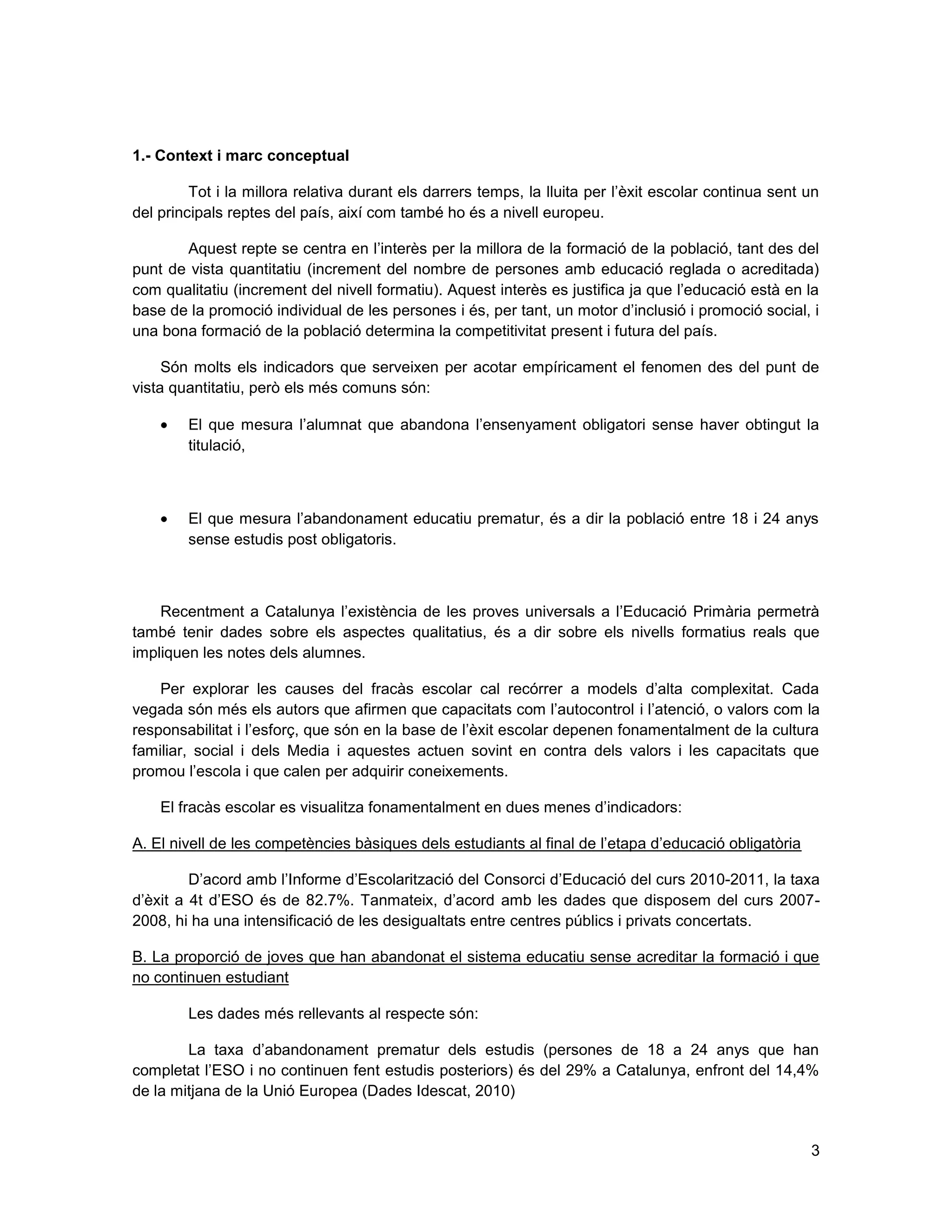 3
1.- Context i marc conceptual
Tot i la millora relativa durant els darrers temps, la lluita per l’èxit escolar continua sent un
del principals reptes del país, així com també ho és a nivell europeu.
Aquest repte se centra en l’interès per la millora de la formació de la població, tant des del
punt de vista quantitatiu (increment del nombre de persones amb educació reglada o acreditada)
com qualitatiu (increment del nivell formatiu). Aquest interès es justifica ja que l’educació està en la
base de la promoció individual de les persones i és, per tant, un motor d’inclusió i promoció social, i
una bona formació de la població determina la competitivitat present i futura del país.
Són molts els indicadors que serveixen per acotar empíricament el fenomen des del punt de
vista quantitatiu, però els més comuns són:
El que mesura l’alumnat que abandona l’ensenyament obligatori sense haver obtingut la
titulació,
El que mesura l’abandonament educatiu prematur, és a dir la població entre 18 i 24 anys
sense estudis post obligatoris.
Recentment a Catalunya l’existència de les proves universals a l’Educació Primària permetrà
també tenir dades sobre els aspectes qualitatius, és a dir sobre els nivells formatius reals que
impliquen les notes dels alumnes.
Per explorar les causes del fracàs escolar cal recórrer a models d’alta complexitat. Cada
vegada són més els autors que afirmen que capacitats com l’autocontrol i l’atenció, o valors com la
responsabilitat i l’esforç, que són en la base de l’èxit escolar depenen fonamentalment de la cultura
familiar, social i dels Media i aquestes actuen sovint en contra dels valors i les capacitats que
promou l’escola i que calen per adquirir coneixements.
El fracàs escolar es visualitza fonamentalment en dues menes d’indicadors:
A. El nivell de les competències bàsiques dels estudiants al final de l’etapa d’educació obligatòria
D’acord amb l’Informe d’Escolarització del Consorci d’Educació del curs 2010-2011, la taxa
d’èxit a 4t d’ESO és de 82.7%. Tanmateix, d’acord amb les dades que disposem del curs 2007-
2008, hi ha una intensificació de les desigualtats entre centres públics i privats concertats.
B. La proporció de joves que han abandonat el sistema educatiu sense acreditar la formació i que
no continuen estudiant
Les dades més rellevants al respecte són:
La taxa d’abandonament prematur dels estudis (persones de 18 a 24 anys que han
completat l’ESO i no continuen fent estudis posteriors) és del 29% a Catalunya, enfront del 14,4%
de la mitjana de la Unió Europea (Dades Idescat, 2010)
 