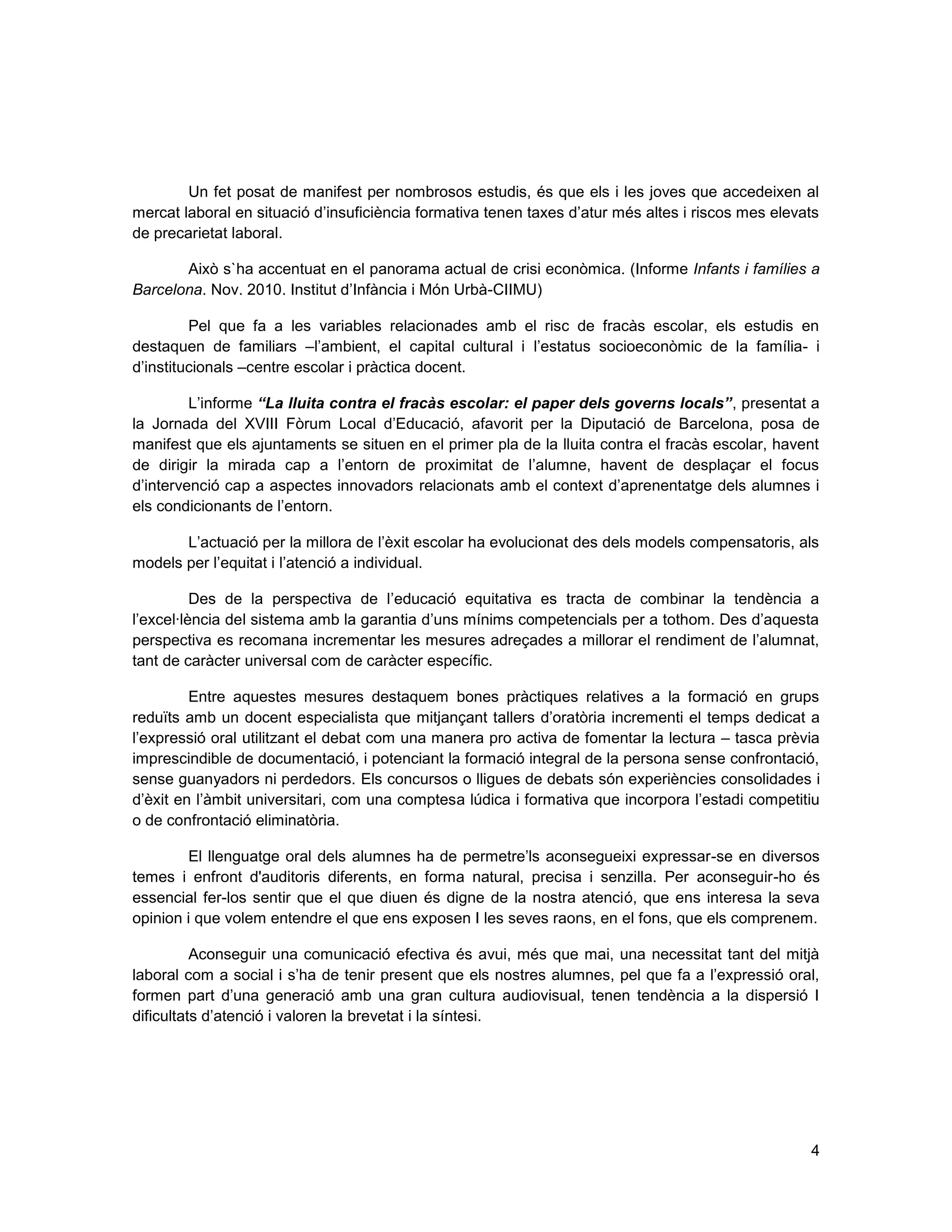 4
Un fet posat de manifest per nombrosos estudis, és que els i les joves que accedeixen al
mercat laboral en situació d’insuficiència formativa tenen taxes d’atur més altes i riscos mes elevats
de precarietat laboral.
Això s`ha accentuat en el panorama actual de crisi econòmica. (Informe Infants i famílies a
Barcelona. Nov. 2010. Institut d’Infància i Món Urbà-CIIMU)
Pel que fa a les variables relacionades amb el risc de fracàs escolar, els estudis en
destaquen de familiars –l’ambient, el capital cultural i l’estatus socioeconòmic de la família- i
d’institucionals –centre escolar i pràctica docent.
L’informe “La lluita contra el fracàs escolar: el paper dels governs locals”, presentat a
la Jornada del XVIII Fòrum Local d’Educació, afavorit per la Diputació de Barcelona, posa de
manifest que els ajuntaments se situen en el primer pla de la lluita contra el fracàs escolar, havent
de dirigir la mirada cap a l’entorn de proximitat de l’alumne, havent de desplaçar el focus
d’intervenció cap a aspectes innovadors relacionats amb el context d’aprenentatge dels alumnes i
els condicionants de l’entorn.
L’actuació per la millora de l’èxit escolar ha evolucionat des dels models compensatoris, als
models per l’equitat i l’atenció a individual.
Des de la perspectiva de l’educació equitativa es tracta de combinar la tendència a
l’excel·lència del sistema amb la garantia d’uns mínims competencials per a tothom. Des d’aquesta
perspectiva es recomana incrementar les mesures adreçades a millorar el rendiment de l’alumnat,
tant de caràcter universal com de caràcter específic.
Entre aquestes mesures destaquem bones pràctiques relatives a la formació en grups
reduïts amb un docent especialista que mitjançant tallers d’oratòria incrementi el temps dedicat a
l’expressió oral utilitzant el debat com una manera pro activa de fomentar la lectura – tasca prèvia
imprescindible de documentació, i potenciant la formació integral de la persona sense confrontació,
sense guanyadors ni perdedors. Els concursos o lligues de debats són experiències consolidades i
d’èxit en l’àmbit universitari, com una comptesa lúdica i formativa que incorpora l’estadi competitiu
o de confrontació eliminatòria.
El llenguatge oral dels alumnes ha de permetre’ls aconsegueixi expressar-se en diversos
temes i enfront d'auditoris diferents, en forma natural, precisa i senzilla. Per aconseguir-ho és
essencial fer-los sentir que el que diuen és digne de la nostra atenció, que ens interesa la seva
opinion i que volem entendre el que ens exposen I les seves raons, en el fons, que els comprenem.
Aconseguir una comunicació efectiva és avui, més que mai, una necessitat tant del mitjà
laboral com a social i s’ha de tenir present que els nostres alumnes, pel que fa a l’expressió oral,
formen part d’una generació amb una gran cultura audiovisual, tenen tendència a la dispersió I
dificultats d’atenció i valoren la brevetat i la síntesi.
 