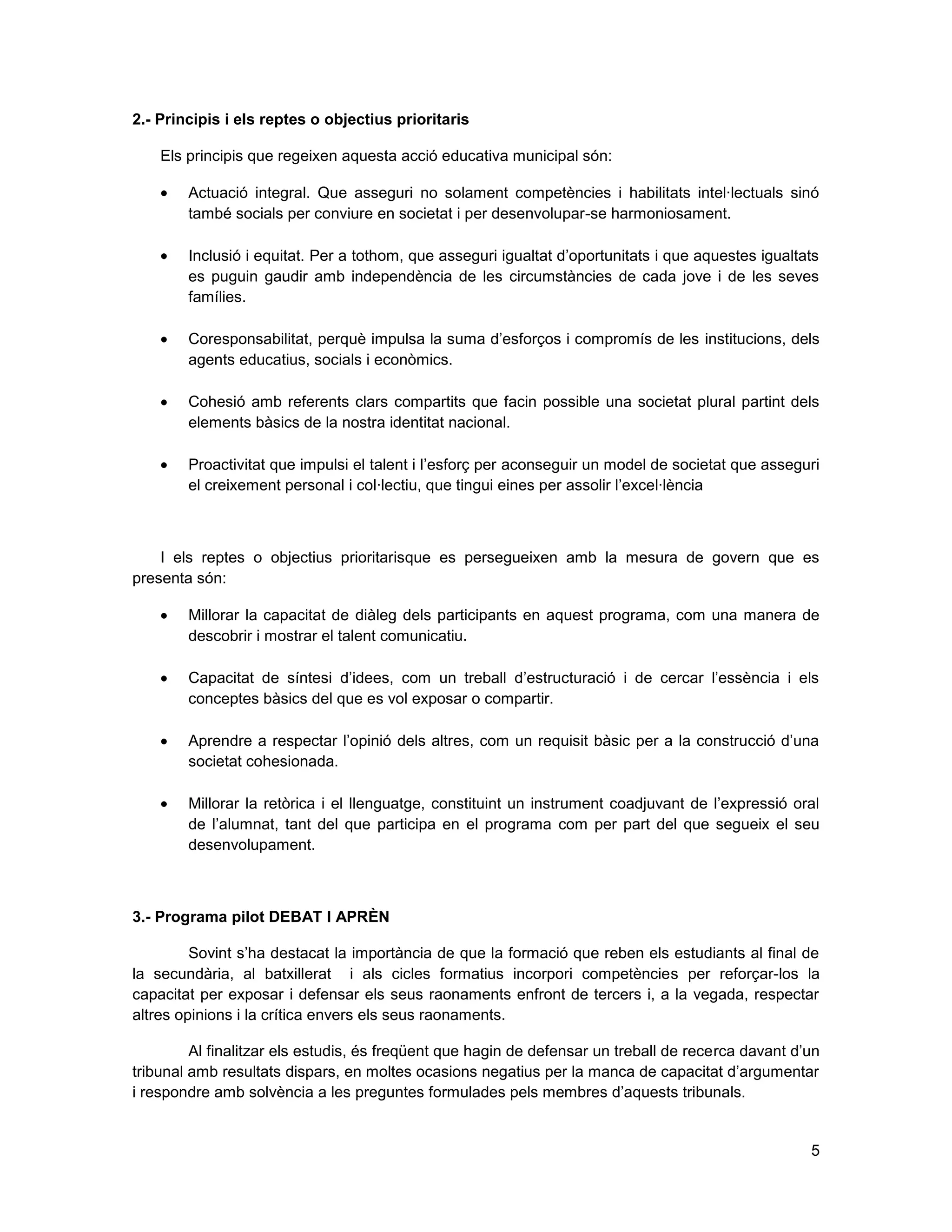 5
2.- Principis i els reptes o objectius prioritaris
Els principis que regeixen aquesta acció educativa municipal són:
Actuació integral. Que asseguri no solament competències i habilitats intel·lectuals sinó
també socials per conviure en societat i per desenvolupar-se harmoniosament.
Inclusió i equitat. Per a tothom, que asseguri igualtat d’oportunitats i que aquestes igualtats
es puguin gaudir amb independència de les circumstàncies de cada jove i de les seves
famílies.
Coresponsabilitat, perquè impulsa la suma d’esforços i compromís de les institucions, dels
agents educatius, socials i econòmics.
Cohesió amb referents clars compartits que facin possible una societat plural partint dels
elements bàsics de la nostra identitat nacional.
Proactivitat que impulsi el talent i l’esforç per aconseguir un model de societat que asseguri
el creixement personal i col·lectiu, que tingui eines per assolir l’excel·lència
I els reptes o objectius prioritarisque es persegueixen amb la mesura de govern que es
presenta són:
Millorar la capacitat de diàleg dels participants en aquest programa, com una manera de
descobrir i mostrar el talent comunicatiu.
Capacitat de síntesi d’idees, com un treball d’estructuració i de cercar l’essència i els
conceptes bàsics del que es vol exposar o compartir.
Aprendre a respectar l’opinió dels altres, com un requisit bàsic per a la construcció d’una
societat cohesionada.
Millorar la retòrica i el llenguatge, constituint un instrument coadjuvant de l’expressió oral
de l’alumnat, tant del que participa en el programa com per part del que segueix el seu
desenvolupament.
3.- Programa pilot DEBAT I APRÈN
Sovint s’ha destacat la importància de que la formació que reben els estudiants al final de
la secundària, al batxillerat i als cicles formatius incorpori competències per reforçar-los la
capacitat per exposar i defensar els seus raonaments enfront de tercers i, a la vegada, respectar
altres opinions i la crítica envers els seus raonaments.
Al finalitzar els estudis, és freqüent que hagin de defensar un treball de recerca davant d’un
tribunal amb resultats dispars, en moltes ocasions negatius per la manca de capacitat d’argumentar
i respondre amb solvència a les preguntes formulades pels membres d’aquests tribunals.
 